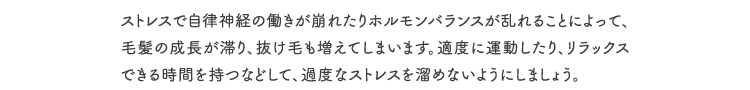 ストレスで自律神経の働きが崩れたりホルモンバランスが乱れることによって、毛髪の成長が滞り、抜け毛も増えてしまいます。適度に運動したり、リラックスできる時間を持つなどして、過度なストレスを溜めないようにしましょう。
