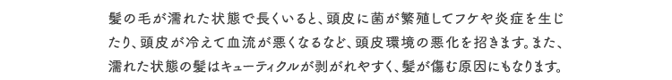 髪の毛が濡れた状態で長くいると、頭皮に菌が繁殖してフケや炎症を生じたり、頭皮が冷えて血流が悪くなるなど、頭皮環境の悪化を招きます。また、濡れた状態の髪はキューティクルが剥がれやすく、髪が傷む原因にもなります。
