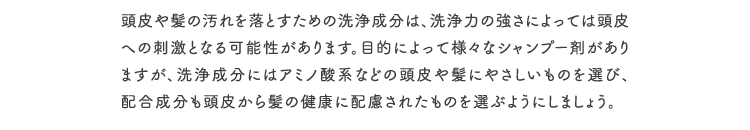 頭皮や髪の汚れを落とすための洗浄成分は、洗浄力の強さによっては頭皮への刺激となる可能性があります。目的によって様々なシャンプー剤がありますが、洗浄成分にはアミノ酸系などの頭皮や髪にやさしいものを選び、配合成分も頭皮から髪の健康に配慮されたものを選ぶようにしましょう。