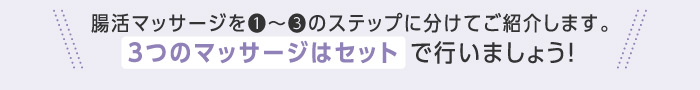 腸活マッサージを❶〜❸のステップに分けてご紹介します。3つのマッサージはセット で行いましょう!