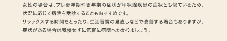 女性の場合は、プレ更年期や更年期の症状が甲状腺疾患の症状とも似ているため、状況に応じて病院を受診することもおすすめです。リラックスする時間をとったり、生活習慣の見直しなどで改善する場合もありますが、症状がある場合は我慢せずに気軽に病院へかかりましょう。