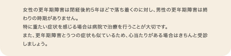 女性の更年期障害は閉経後約5年ほどで落ち着くのに対し、男性の更年期障害は終わりの時期がありません。特に重たい症状を感じる場合は病院で治療を行うことが大切です。また、更年期障害とうつの症状も似ているため、心当たりがある場合はきちんと受診しましょう。