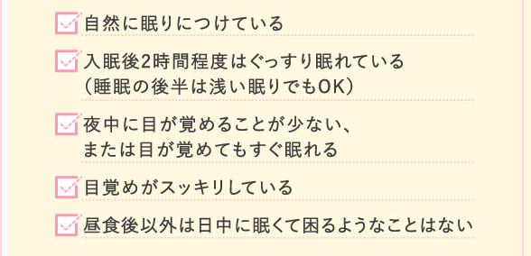 自然に眠りにつけている 入眠後2時間程度はぐっすり眠れている(睡眠の後半は浅い眠りでもOK) 夜中に目が覚めることが少ない、または目が覚めてもすぐ眠れる 目覚めがスッキリしている 昼食後以外は日中に眠くて困るようなことはない