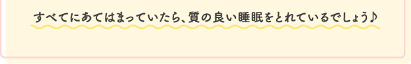 すべてにあてはまっていたら、質の良い睡眠をとれているでしょう♪