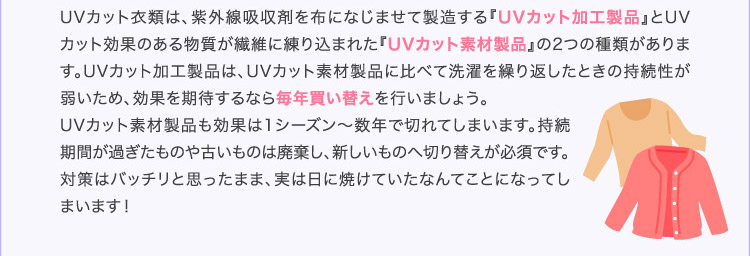 UVカット衣類は、紫外線吸収剤を布になじませて製造する『UVカット加工製品』とUVカット効果のある物質が繊維に練り込まれた『UVカット素材製品』の2つの種類があります。UVカット加工製品は、UVカット素材製品に比べて洗濯を繰り返したときの持続性が弱いため、効果を期待するなら毎年買い替えを行いましょう。UVカット素材製品も効果は1シーズン〜数年で切れてしまいます。持続期間が過ぎたものや古いものは廃棄し、新しいものへ切り替えが必須です。対策はバッチリと思ったまま、実は日に焼けていたなんてことになってしまいます!