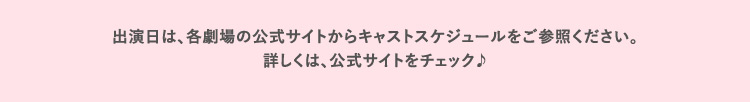 出演日は、各劇場の公式サイトからキャストスケジュールをご参照ください。詳しくは、公式サイトをチェック♪