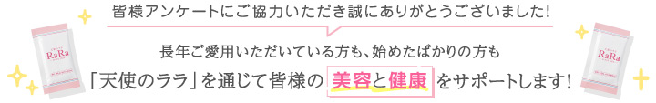 皆様アンケートにご協力いただき誠にありがとうございました！長年ご愛用いただいている方も、始めたばかりの方も「天使のララ」を通じて皆様の美容と健康をサポートします！