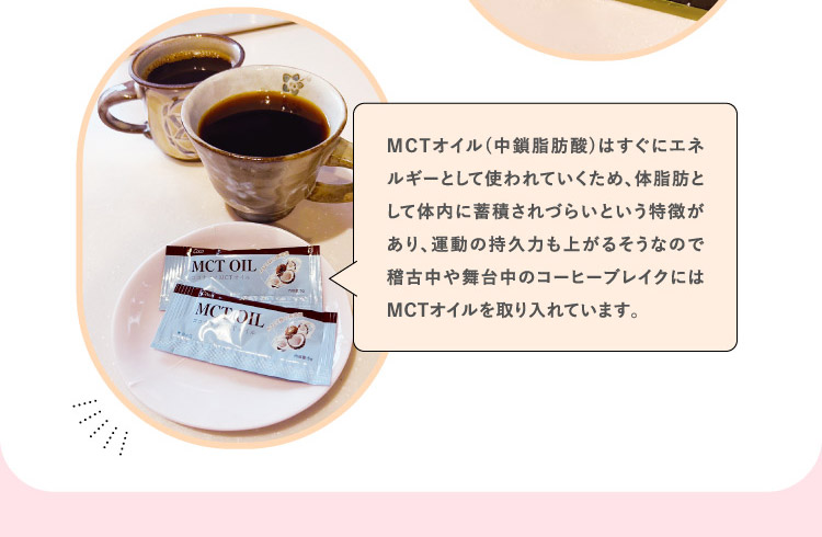 MCTオイル(中鎖脂肪酸)はすぐにエネルギーとして使われていくため、体脂肪として体内に蓄積されづらいという特徴があり、運動の持久力も上がるそうなので稽古中や舞台中のコーヒーブレイクにはMCTオイルを取り入れています。