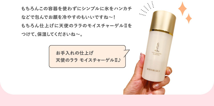 もちろんこの容器を使わずにシンプルに氷をハンカチなどで包んでお顔を冷やすのもいいですね〜!もちろん仕上げに天使のララのモイスチャーゲルⅡをつけて、保湿してくださいね〜。 お手入れの仕上げ 天使のララ モイスチャーゲルⅡ♪