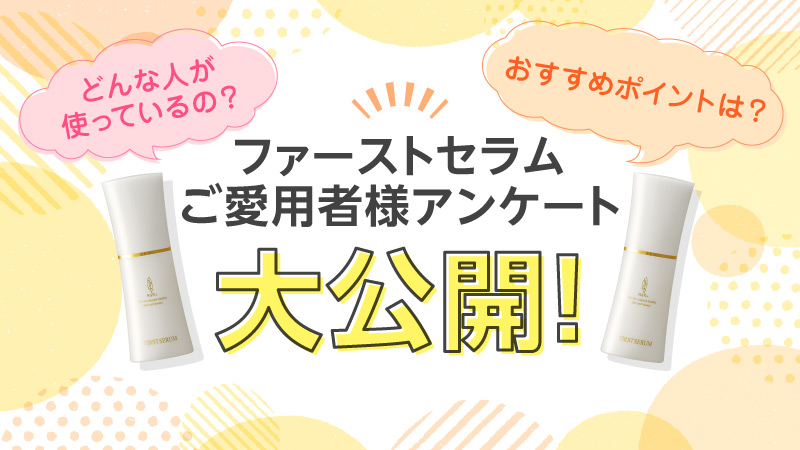 どんな人が使っているの? おすすめポイントは? ファーストセラムご愛用者様アンケート大公開！