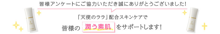 皆様アンケートにご協力いただき誠にありがとうございました！長年ご愛用いただいている方も、始めたばかりの方も「天使のララ」を通じて皆様の潤う素肌をサポートします！