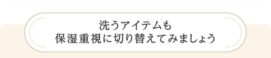 洗うアイテムも保湿重視に切り替えてみましょう