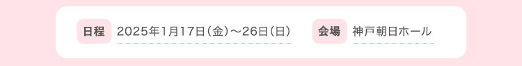 日程 2025年1月17日（金）〜26日（日）会場 神戸朝日ホール