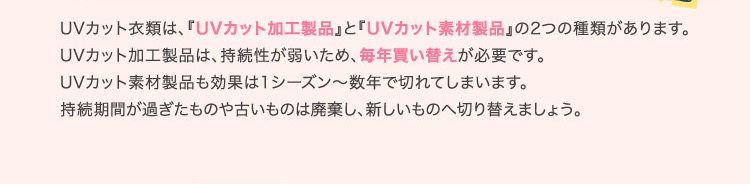 UVカット衣類は、『UVカット加工製品』と『UVカット素材製品』の2つの種類があります。UVカット加工製品は、持続性が弱いため、毎年買い替えが必要です。UVカット素材製品も効果は1シーズン〜数年で切れてしまいます。持続期間が過ぎたものや古いものは廃棄し、新しいものへ切り替えましょう。