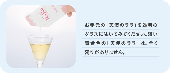 お手元の「天使のララ」を透明のグラスに注いでみてください。淡い黄金色の「天使のララ」は、全く濁りがありません。