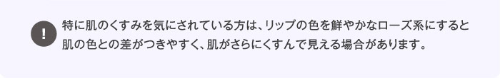 特に肌のくすみを気にされている方は、リップの色を鮮やかなローズ系にすると肌の色との差がつきやすく、肌がさらにくすんで見える場合があります。