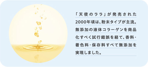 90%「天使のララ」が発売された2000年頃は、粉末タイプが主流。無添加の液体コラーゲンを商品化すべく試行錯誤を経て、香料・着色料・保存料すべて無添加を実現しました。